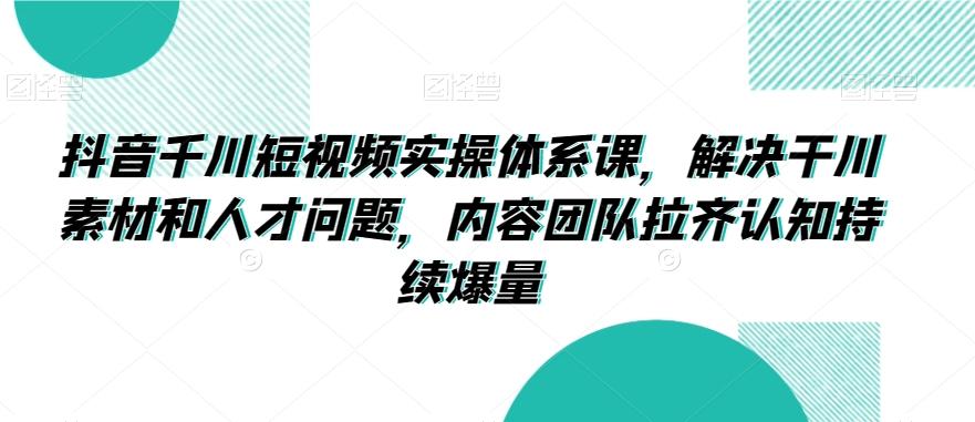 抖音千川短视频实操体系课，解决干川素材和人才问题，内容团队拉齐认知持续爆量-情久项目网