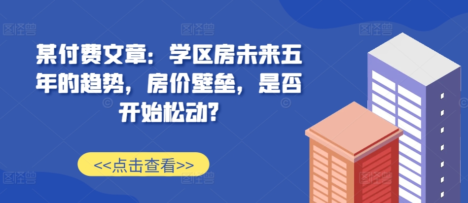 某付费文章：学区房未来五年的趋势，房价壁垒，是否开始松动?-情久项目网