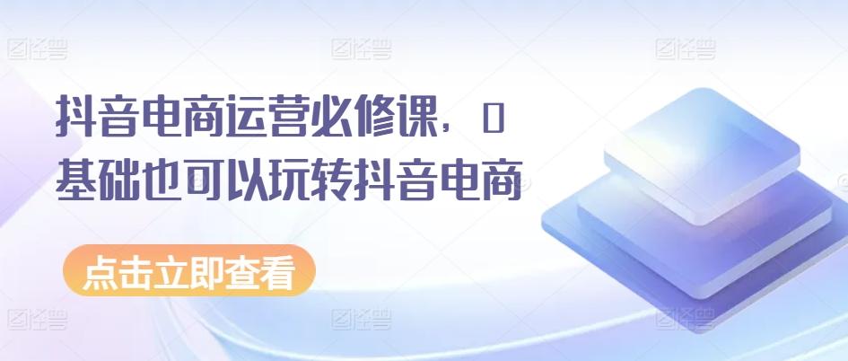 抖音电商运营必修课，0基础也可以玩转抖音电商-情久项目网