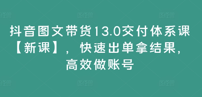 抖音图文带货13.0交付体系课【新课】，快速出单拿结果，高效做账号-情久项目网