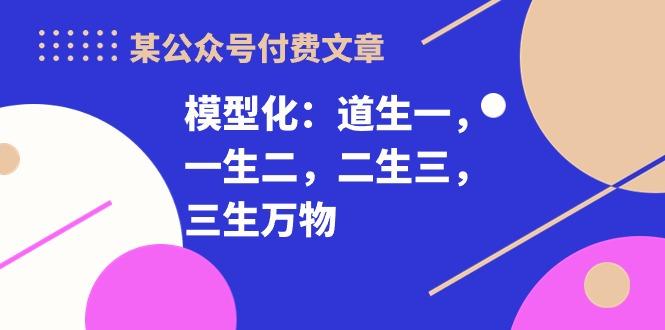 某公众号付费文章《模型化：道生一，一生二，二生三，三生万物！》-情久项目网