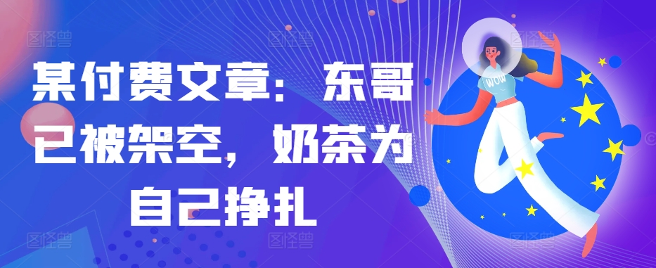 某付费文章：东哥已被架空，奶茶为自己挣扎!!-情久项目网