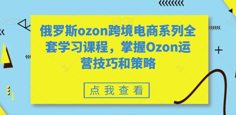 俄罗斯ozon跨境电商系列全套学习课程，掌握Ozon运营技巧和策略-情久项目网