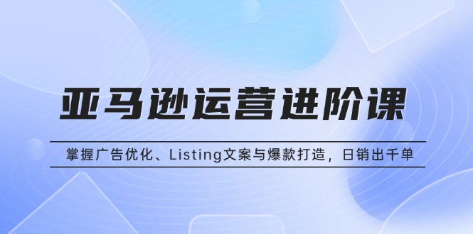 亚马逊运营进阶课：掌握广告优化、Listing文案与爆款打造，日销出千单-情久项目网