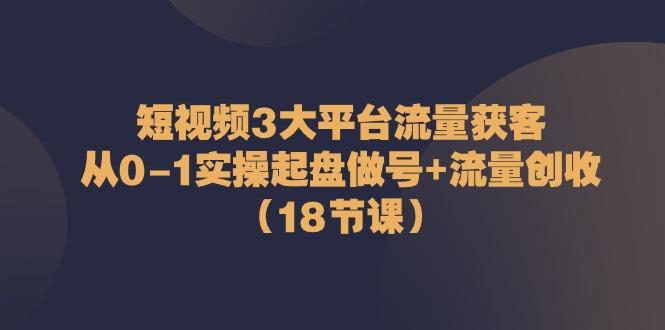 短视频3大平台流量获客：从0-1实操起盘做号+流量创收(18节课)-情久项目网