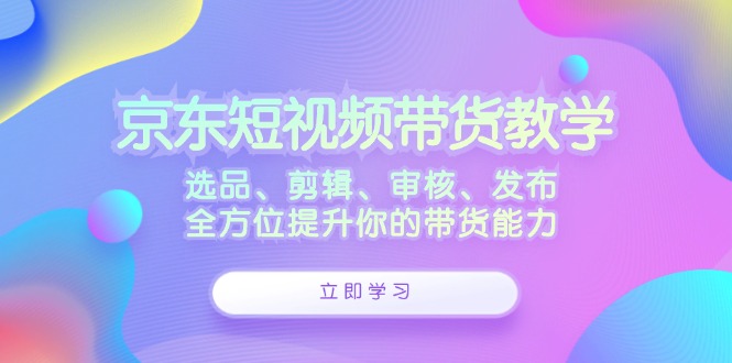 京东短视频带货教学：选品、剪辑、审核、发布，全方位提升你的带货能力-情久项目网