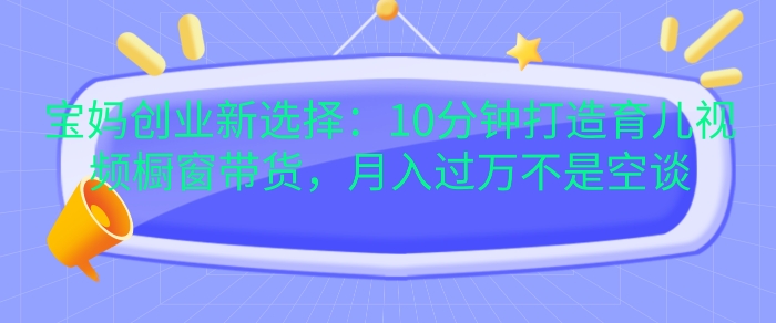 宝妈创业新选择：10分钟打造育儿视频橱窗带货，月入过W不是空谈【揭秘】-情久项目网