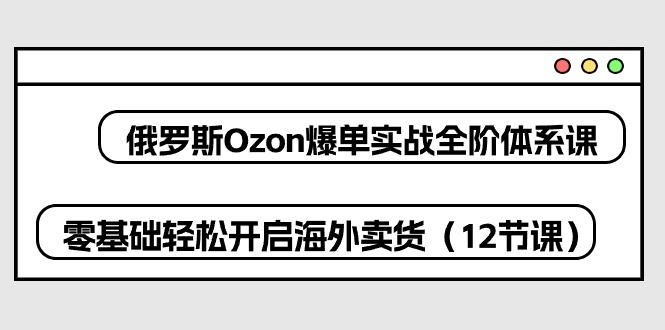 俄罗斯 Ozon-爆单实战全阶体系课，零基础轻松开启海外卖货(12节课-情久项目网