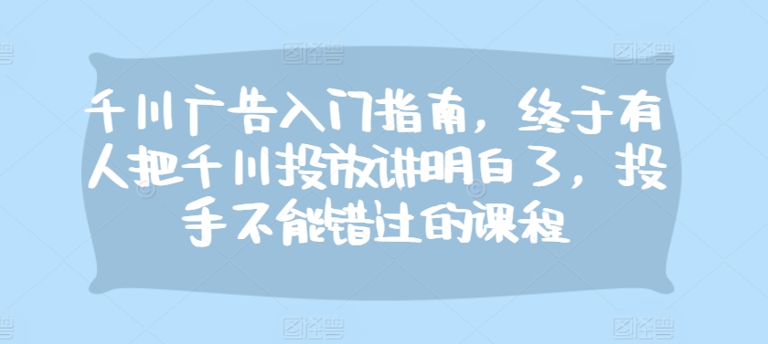 千川广告入门指南，终于有人把千川投放讲明白了，投手不能错过的课程-情久项目网