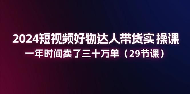 2024短视频好物达人带货实操课：一年时间卖了三十万单(29节课-情久项目网