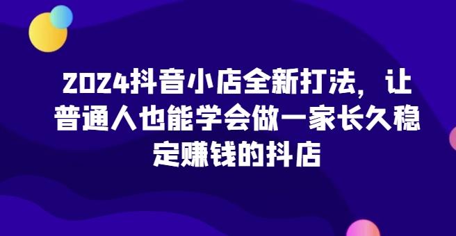 2024抖音小店全新打法，让普通人也能学会做一家长久稳定赚钱的抖店-情久项目网