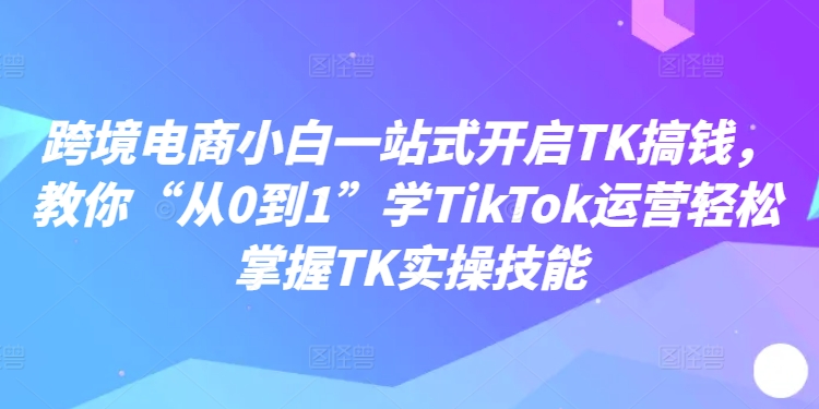 跨境电商小白一站式开启TK搞钱，教你“从0到1”学TikTok运营轻松掌握TK实操技能-情久项目网