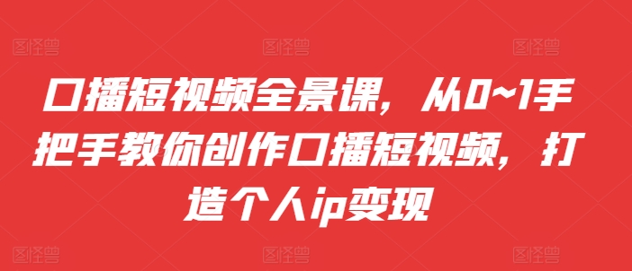 口播短视频全景课，​从0~1手把手教你创作口播短视频，打造个人ip变现-情久项目网