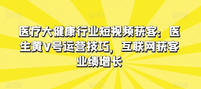 医疗大健康行业短视频获客：医生黄V号运营技巧，互联网获客业绩增长-情久项目网