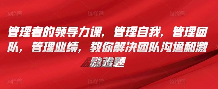 管理者的领导力课，​管理自我，管理团队，管理业绩，​教你解决团队沟通和激励难题-情久项目网