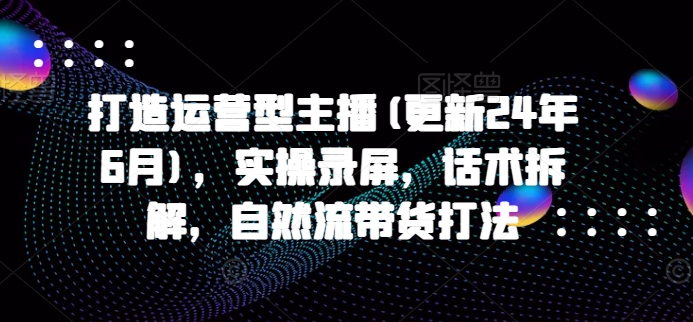 打造运营型主播(更新24年7月)，实操录屏，话术拆解，自然流带货打法-情久项目网