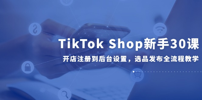 TikTok Shop新手30课，开店注册到后台设置，选品发布全流程教学-情久项目网