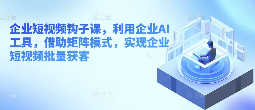 企业短视频钩子课，利用企业AI工具，借助矩阵模式，实现企业短视频批量获客-情久项目网