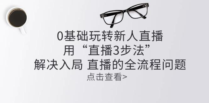 零基础玩转新人直播：用“直播3步法”解决入局 直播全流程问题-情久项目网