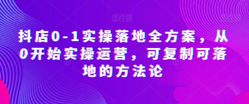 抖店0-1实操落地全方案，从0开始实操运营，可复制可落地的方法论-情久项目网
