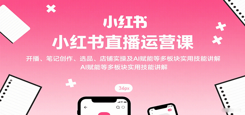 小红书直播运营课：开播、笔记创作、选品、店铺实操及 AI 赋能等多板块实用技能讲解-情久项目网