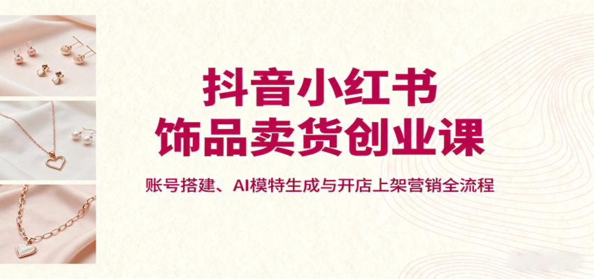 抖音小红书饰品卖货创业课,账号搭建、AI模特生成与开店上架营销全流程-情久项目网