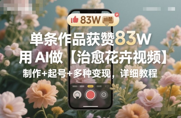 单条作品获赞83W，用AI做【治愈花卉视频】，制作+起号+多种变现，详细教程-情久项目网