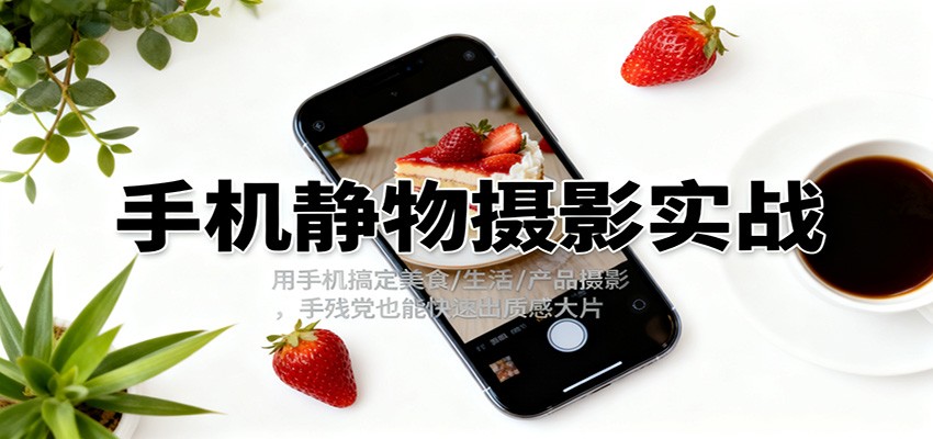 手机静物摄影实战，用手机搞定美食/生活/产品摄影，手残党也能快速出质感大片-情久项目网