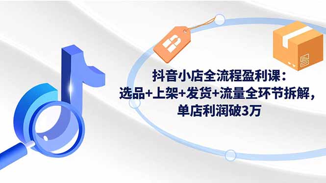 抖音小店全流程盈利课：选品+上架+发货+流量全环节拆解，单店利润破3万-情久项目网