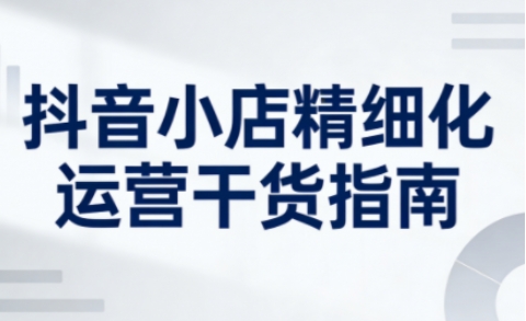 抖音小店精细化运营干货指南新版，助力商家系统提升店铺运营能力-情久项目网