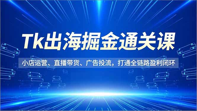 Tk出海掘金通关课，小店运营、直播带货、广告投流，打通全链路盈利闭环-情久项目网