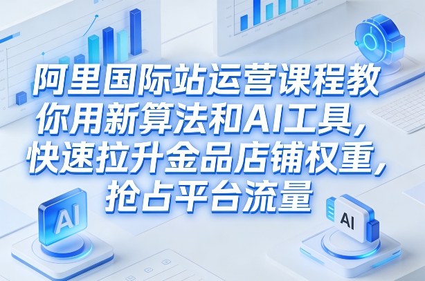 阿里国际站运营课程，教你用新算法和AI工具，快速拉升金品店铺权重，抢占平台流量(更新2026)-情久项目网