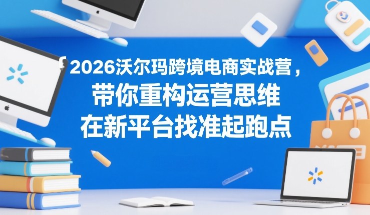 2026沃尔玛跨境电商实战营，带你重构运营思维，在新平台找准起跑点-情久项目网