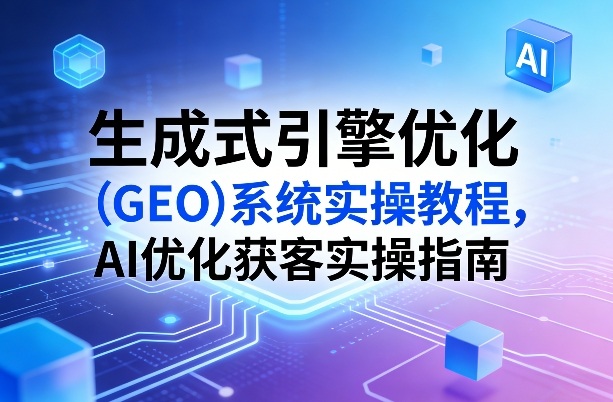 生成式引擎优化(GEO)系统实操教程，AI优化获客实操指南-情久项目网