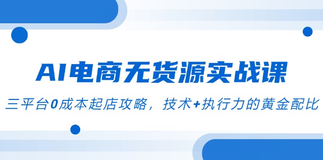 AI电商无货源实战课，三平台0成本起店攻略，技术+执行力的黄金配比-情久项目网