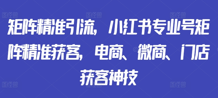 矩阵精准引流，小红书专业号矩阵精准获客，电商、微商、门店获客神技-情久项目网