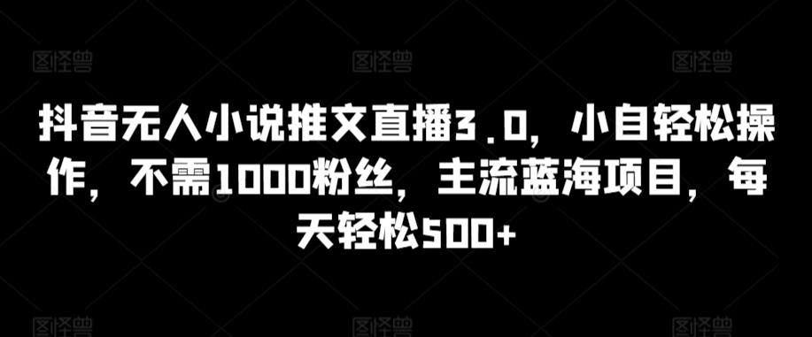 抖音无人小说推文直播3.0，小自轻松操作，不需1000粉丝，主流蓝海项目，每天轻松500+【揭秘】-情久项目网