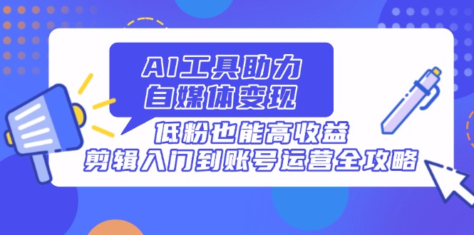 AI工具助力自媒体变现，低粉也能高收益，剪辑入门到账号运营全攻略-情久项目网