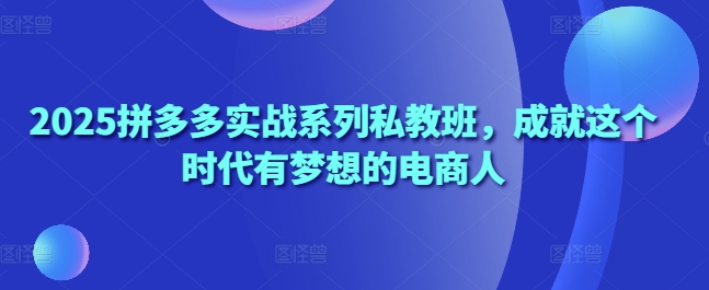 2025拼多多实战系列私教班，成就这个时代有梦想的电商人-情久项目网