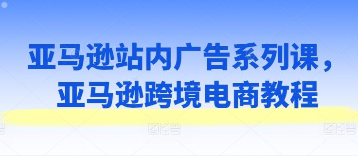 亚马逊站内广告系列课，亚马逊跨境电商教程-情久项目网
