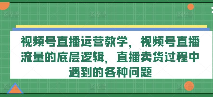 视频号直播运营教学，视频号直播流量的底层逻辑，直播卖货过程中遇到的各种问题-情久项目网