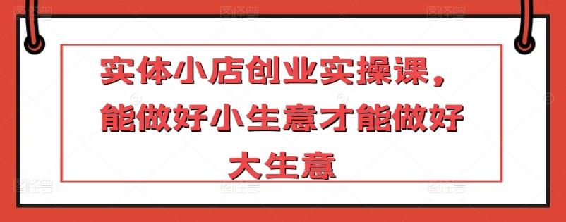 实体小店创业实操课，能做好小生意才能做好大生意-情久项目网