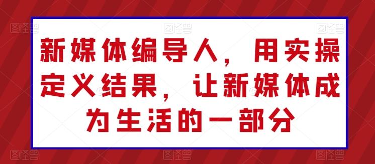 新媒体编导人，用实操定义结果，让新媒体成为生活的一部分-情久项目网