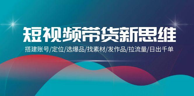 (9837期)短视频带货新思维：搭建账号/定位/选爆品/找素材/发作品/拉流量/日出千单-情久项目网
