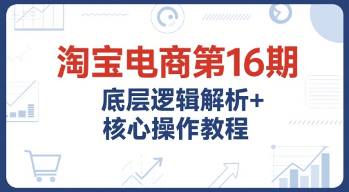 淘宝电商第16期，底层逻辑解析+核心操作教程，运营、推广提升能力的必学课程+配套资料-情久项目网