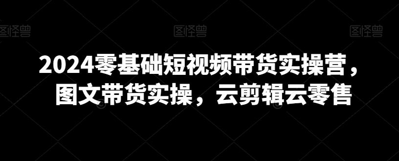 2024零基础短视频带货实操营，图文带货实操，云剪辑云零售-情久项目网