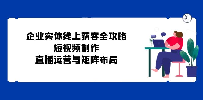 企业实体线上获客全攻略：短视频制作、直播运营与矩阵布局-情久项目网