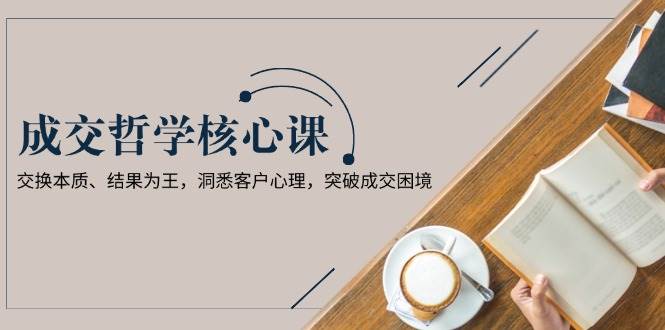 成交哲学课，交换本质、结果为王，洞悉客户心理，突破成交困境-情久项目网
