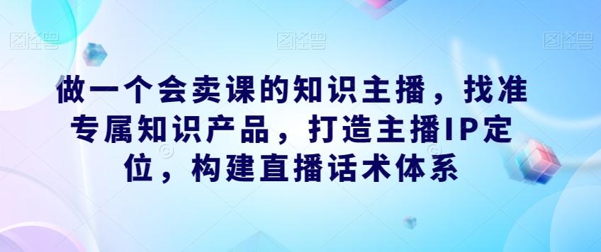 做一个会卖课的知识主播，找准专属知识产品，打造主播IP定位，构建直播话术体系-情久项目网