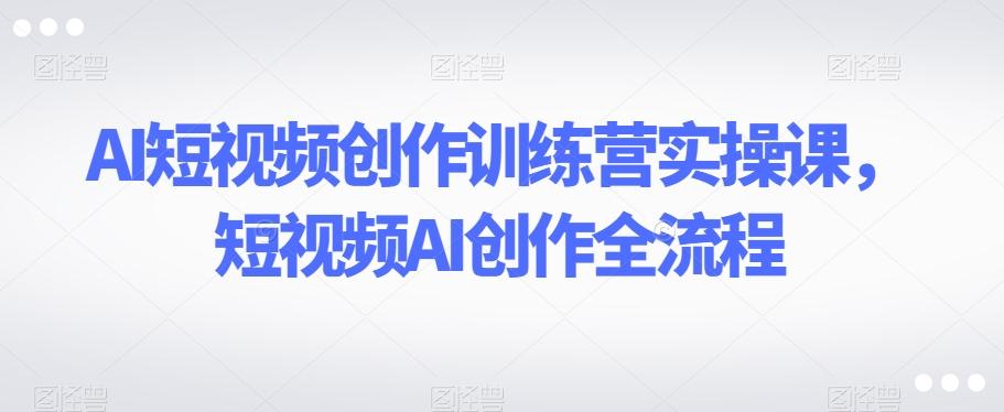 AI短视频创作训练营实操课，短视频AI创作全流程-情久项目网